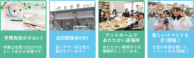 学費負担が少ない!学費は年間で30万円代という安さが自慢です。／成田駅徒歩0分!　通いやすい好立地も喜ばれています！／アットホームであたたかい居場所　あたたかい環境作りを積極的にしています。／楽しいイベントを月1開催♪　生徒の希望を聞いて、イベントを月1開催！